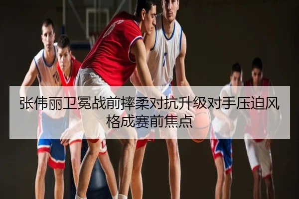 张伟丽卫冕战前摔柔对抗升级对手压迫风格成赛前焦点