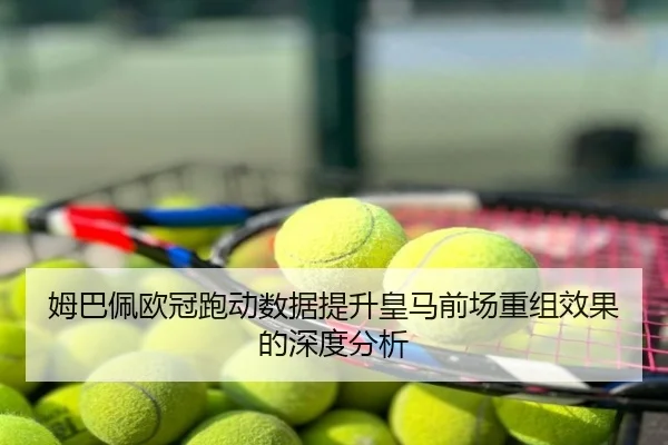 姆巴佩欧冠跑动数据提升皇马前场重组效果的深度分析